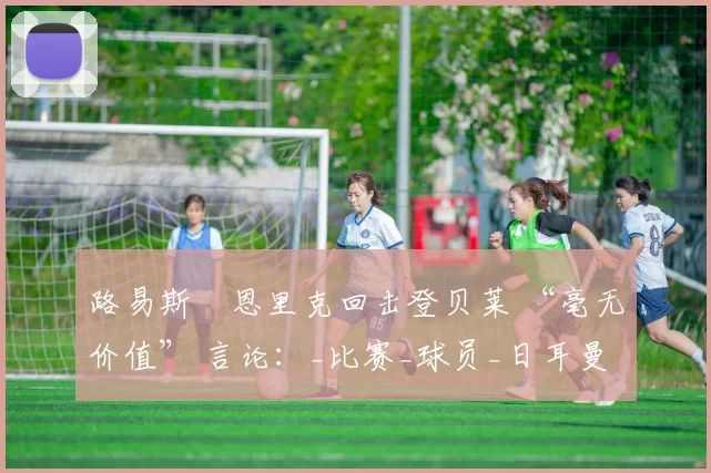 路易斯・恩里克回击登贝莱 “毫无价值” 言论：_比赛_球员_日耳曼