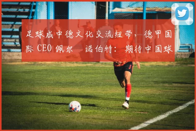 足球成中德文化交流纽带，德甲国际 CEO 佩尔・诺伯特：期待中国球员登场