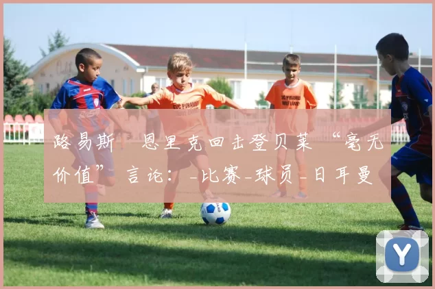 路易斯・恩里克回击登贝莱 “毫无价值” 言论：_比赛_球员_日耳曼