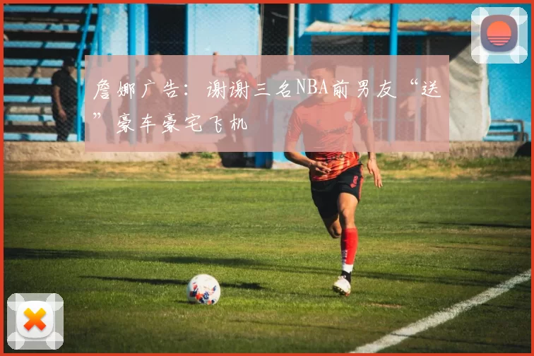 詹娜广告：谢谢三名NBA前男友“送”豪车豪宅飞机