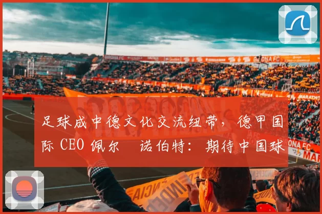 足球成中德文化交流纽带，德甲国际 CEO 佩尔・诺伯特：期待中国球员登场
