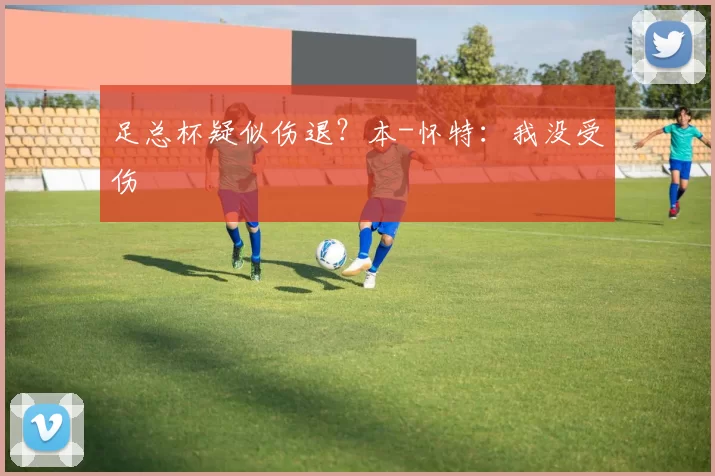 足总杯疑似伤退？本-怀特：我没受伤