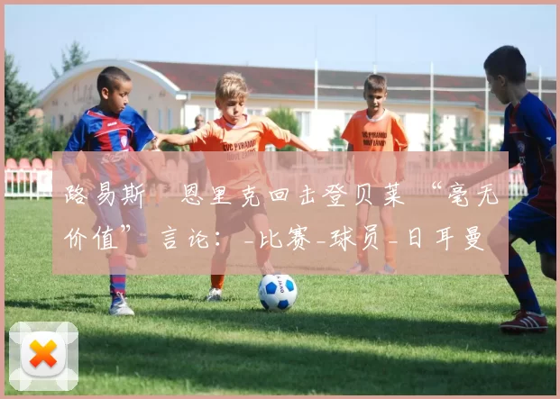 路易斯・恩里克回击登贝莱 “毫无价值” 言论：_比赛_球员_日耳曼