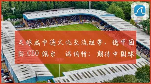 足球成中德文化交流纽带，德甲国际 CEO 佩尔・诺伯特：期待中国球员登场