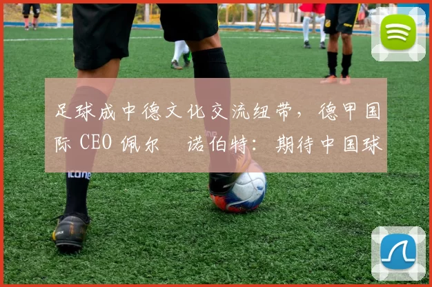 足球成中德文化交流纽带，德甲国际 CEO 佩尔・诺伯特：期待中国球员登场