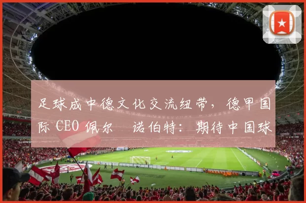足球成中德文化交流纽带，德甲国际 CEO 佩尔・诺伯特：期待中国球员登场