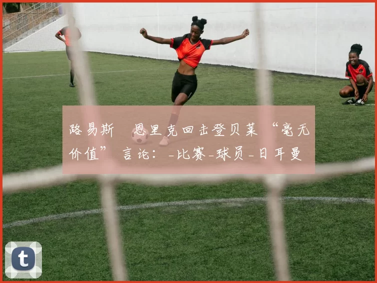 路易斯・恩里克回击登贝莱 “毫无价值” 言论：_比赛_球员_日耳曼