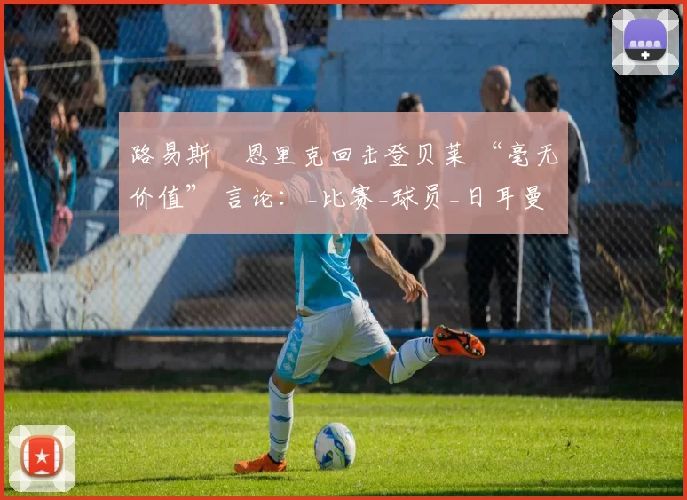 路易斯・恩里克回击登贝莱 “毫无价值” 言论：_比赛_球员_日耳曼