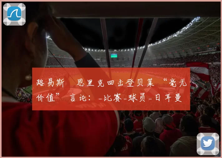 路易斯・恩里克回击登贝莱 “毫无价值” 言论：_比赛_球员_日耳曼