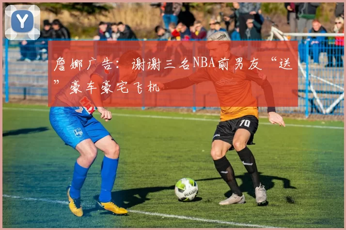 詹娜广告：谢谢三名NBA前男友“送”豪车豪宅飞机