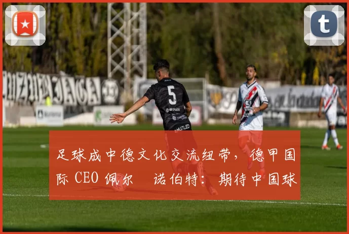 足球成中德文化交流纽带,德甲国际 CEO 佩尔・诺伯特:期待中国球员登场