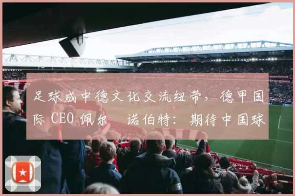 足球成中德文化交流纽带,德甲国际 CEO 佩尔・诺伯特:期待中国球员登场