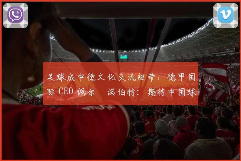 足球成中德文化交流纽带,德甲国际 CEO 佩尔・诺伯特:期待中国球员登场