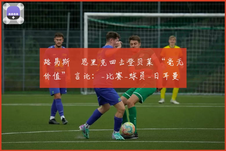 路易斯・恩里克回击登贝莱 “毫无价值” 言论：_比赛_球员_日耳曼