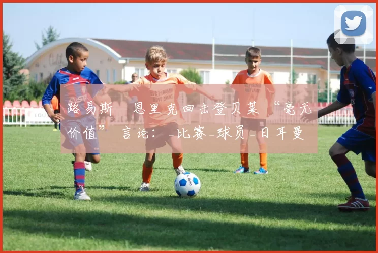 路易斯・恩里克回击登贝莱 “毫无价值” 言论：_比赛_球员_日耳曼