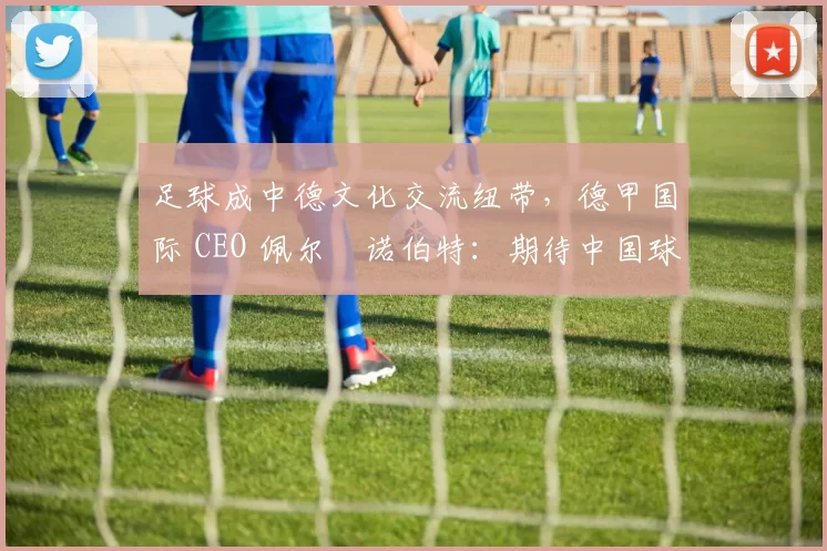 足球成中德文化交流纽带，德甲国际 CEO 佩尔・诺伯特：期待中国球员登场