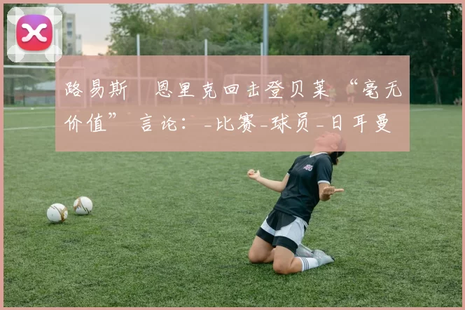 路易斯・恩里克回击登贝莱 “毫无价值” 言论：_比赛_球员_日耳曼