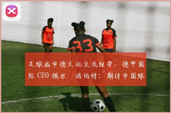 足球成中德文化交流纽带，德甲国际 CEO 佩尔・诺伯特：期待中国球员登场