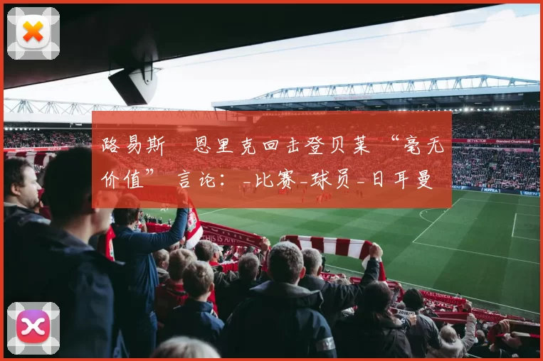路易斯・恩里克回击登贝莱 “毫无价值” 言论：_比赛_球员_日耳曼
