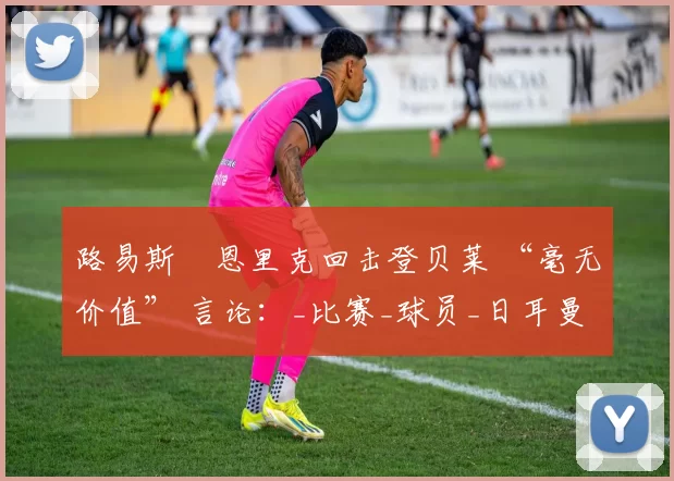 路易斯・恩里克回击登贝莱 “毫无价值” 言论：_比赛_球员_日耳曼