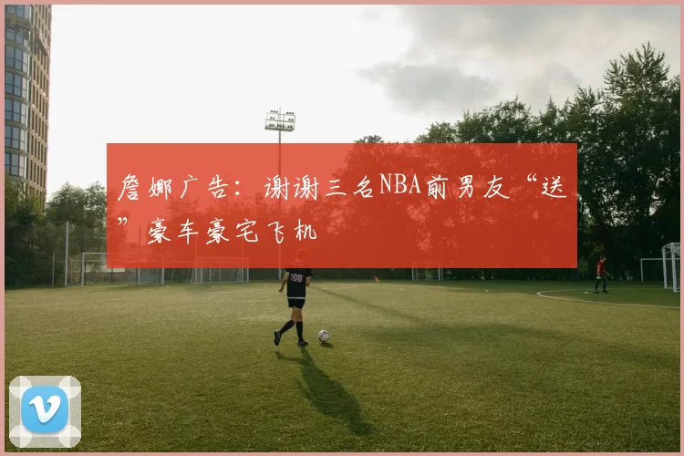 詹娜广告:谢谢三名NBA前男友“送”豪车豪宅飞机