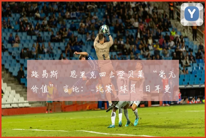 路易斯・恩里克回击登贝莱 “毫无价值” 言论：_比赛_球员_日耳曼
