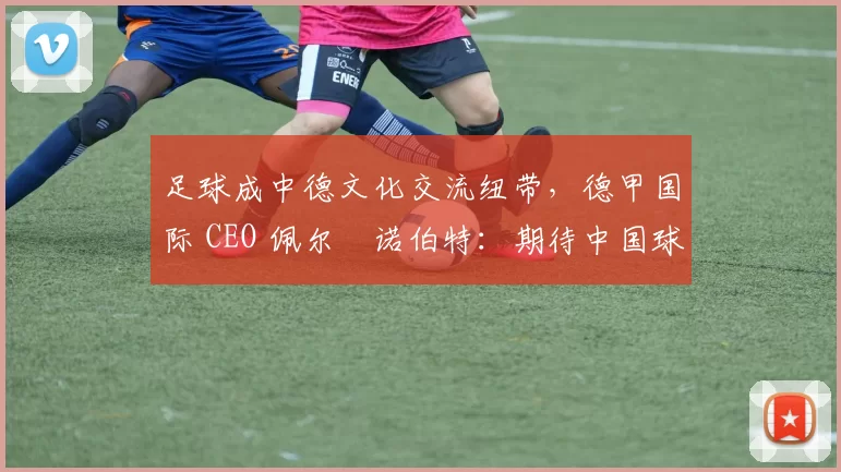 足球成中德文化交流纽带，德甲国际 CEO 佩尔・诺伯特：期待中国球员登场
