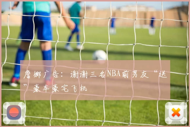 詹娜广告：谢谢三名NBA前男友“送”豪车豪宅飞机