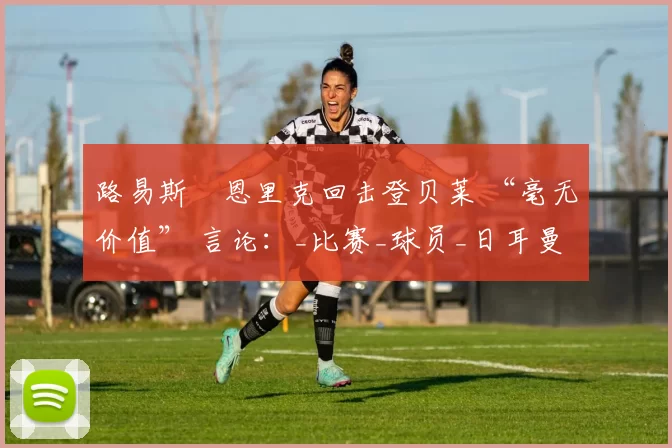 路易斯・恩里克回击登贝莱 “毫无价值” 言论：_比赛_球员_日耳曼