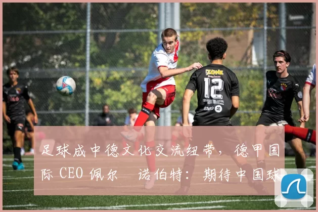 足球成中德文化交流纽带，德甲国际 CEO 佩尔・诺伯特：期待中国球员登场