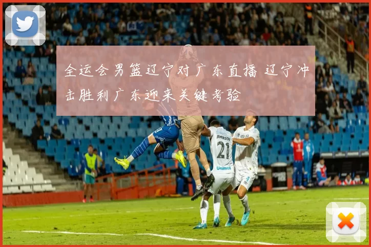 全运会男篮辽宁对广东直播 辽宁冲击胜利广东迎来关键考验