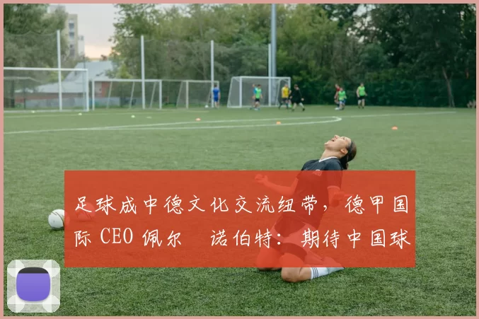 足球成中德文化交流纽带，德甲国际 CEO 佩尔・诺伯特：期待中国球员登场