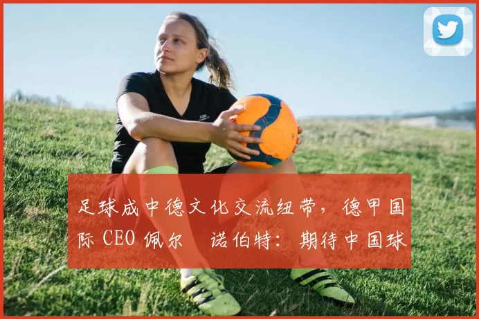 足球成中德文化交流纽带，德甲国际 CEO 佩尔・诺伯特：期待中国球员登场