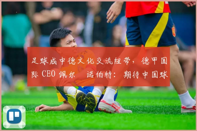 足球成中德文化交流纽带，德甲国际 CEO 佩尔・诺伯特：期待中国球员登场