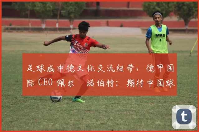 足球成中德文化交流纽带，德甲国际 CEO 佩尔・诺伯特：期待中国球员登场