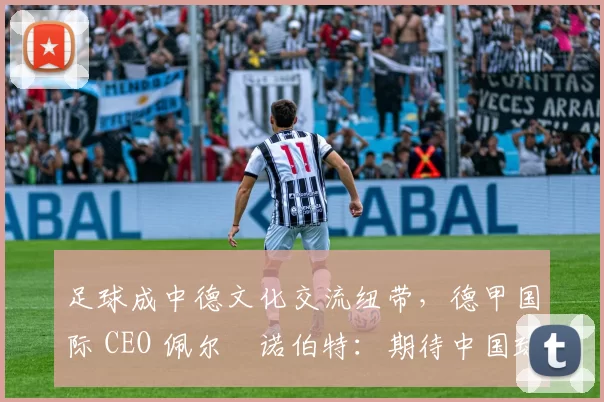 足球成中德文化交流纽带，德甲国际 CEO 佩尔・诺伯特：期待中国球员登场