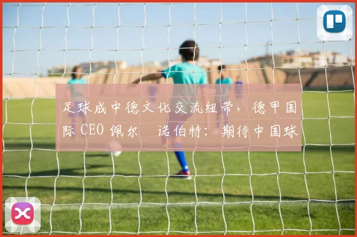 足球成中德文化交流纽带，德甲国际 CEO 佩尔・诺伯特：期待中国球员登场