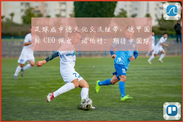 足球成中德文化交流纽带，德甲国际 CEO 佩尔・诺伯特：期待中国球员登场