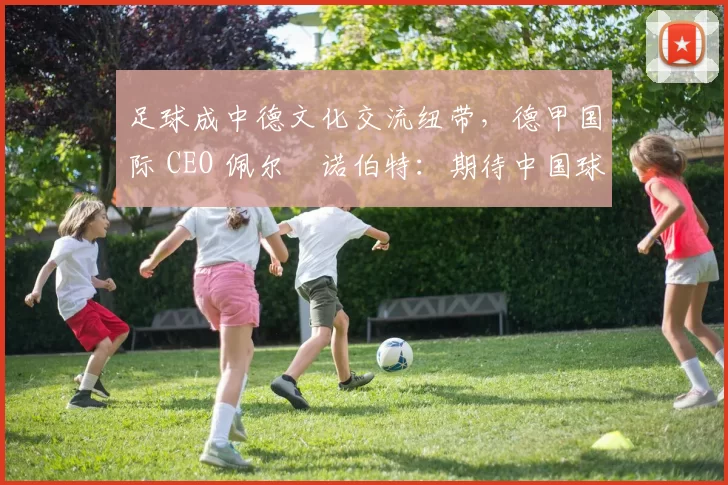 足球成中德文化交流纽带，德甲国际 CEO 佩尔・诺伯特：期待中国球员登场