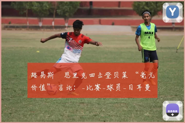 路易斯・恩里克回击登贝莱 “毫无价值” 言论：_比赛_球员_日耳曼
