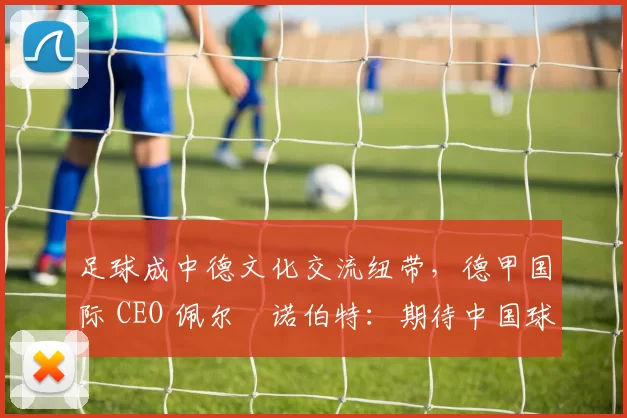 足球成中德文化交流纽带，德甲国际 CEO 佩尔・诺伯特：期待中国球员登场