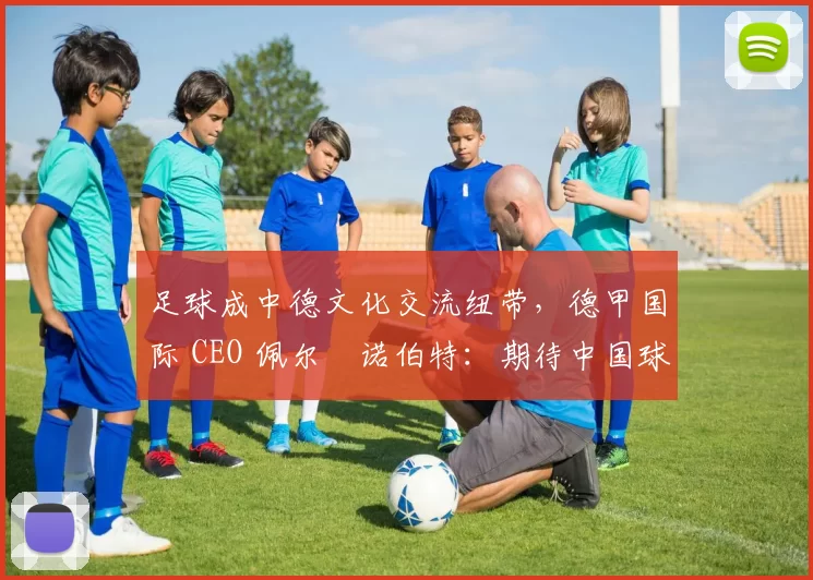 足球成中德文化交流纽带，德甲国际 CEO 佩尔・诺伯特：期待中国球员登场