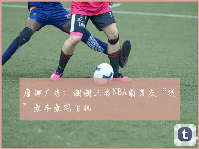 詹娜广告：谢谢三名NBA前男友“送”豪车豪宅飞机