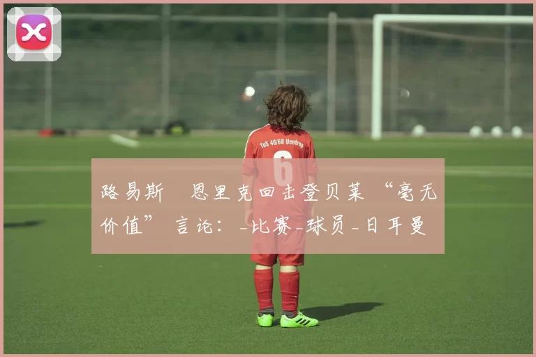 路易斯・恩里克回击登贝莱 “毫无价值” 言论：_比赛_球员_日耳曼