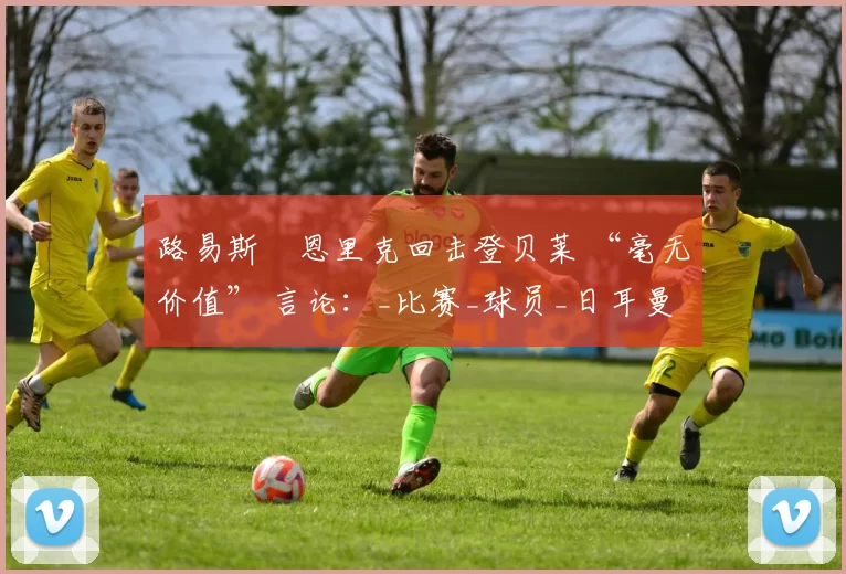 路易斯・恩里克回击登贝莱 “毫无价值” 言论:_比赛_球员_日耳曼