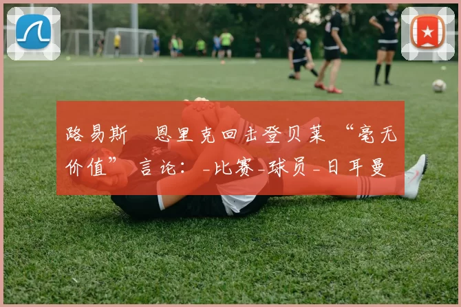 路易斯・恩里克回击登贝莱 “毫无价值” 言论：_比赛_球员_日耳曼