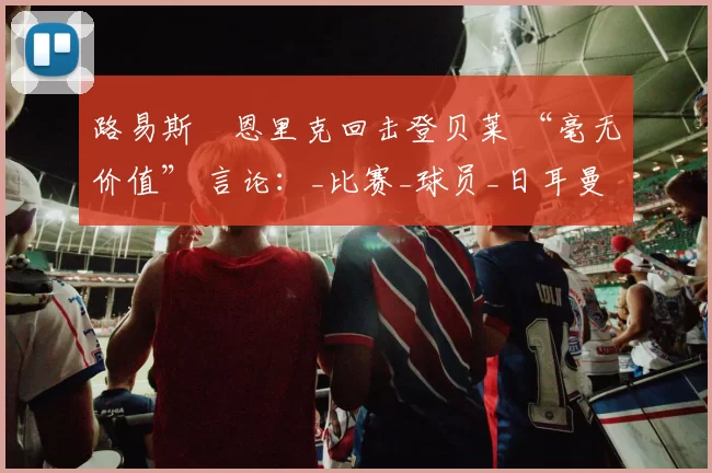 路易斯・恩里克回击登贝莱 “毫无价值” 言论：_比赛_球员_日耳曼