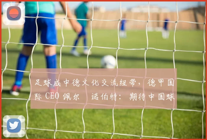 足球成中德文化交流纽带，德甲国际 CEO 佩尔・诺伯特：期待中国球员登场