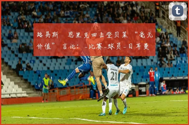 路易斯・恩里克回击登贝莱 “毫无价值” 言论：_比赛_球员_日耳曼