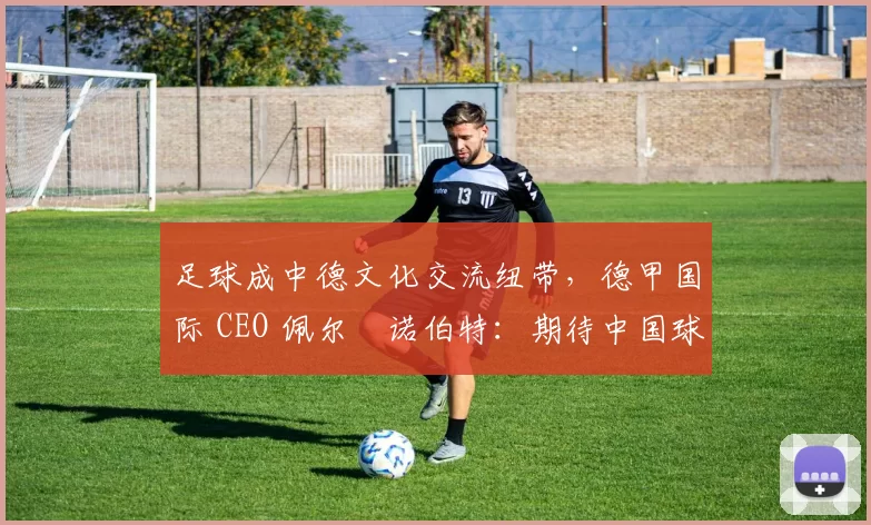 足球成中德文化交流纽带，德甲国际 CEO 佩尔・诺伯特：期待中国球员登场